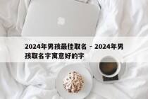 2024年男孩最佳取名 - 2024年男孩取名字寓意好的字
