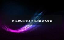 男朋友取名是太阳我应该取名什么 - 给男朋友备注太阳有何意义