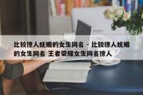 比较撩人妩媚的女生网名 - 比较撩人妩媚的女生网名 王者荣耀女生网名撩人