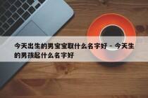 今天出生的男宝宝取什么名字好 - 今天生的男孩起什么名字好
