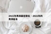 2021年男孩最佳取名 - 2021年的男孩起名
