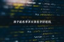 孩子起名李沐女孩名字好听吗 - 李沐什么名字