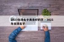 2023女孩名字寓意好的字 - 3021年女孩名字
