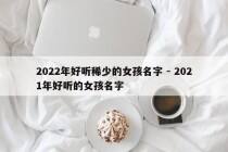 2022年好听稀少的女孩名字 - 2021年好听的女孩名字