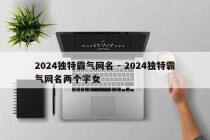 2024独特霸气网名 - 2024独特霸气网名两个字女