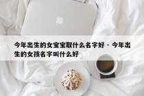 今年出生的女宝宝取什么名字好 - 今年出生的女孩名字叫什么好