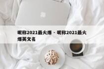 昵称2021最火爆 - 昵称2021最火爆英文名