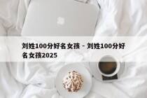 刘姓100分好名女孩 - 刘姓100分好名女孩2025