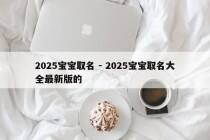 2025宝宝取名 - 2025宝宝取名大全最新版的