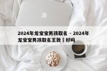 2024年龙宝宝男孩取名 - 2024年龙宝宝男孩取名王敦瑄好吗