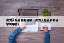 属龙人最吉利的名字 - 属龙人最吉利的名字有哪些?