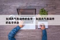 女孩大气有涵养的名字 - 女孩大气有涵养的名字大全