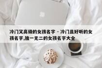冷门又高级的女孩名字 - 冷门且好听的女孩名字,独一无二的女孩名字大全