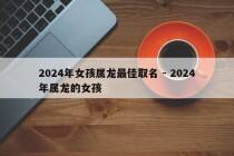 2024年女孩属龙最佳取名 - 2024年属龙的女孩