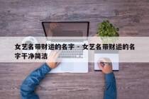 女艺名带财运的名字 - 女艺名带财运的名字干净简洁
