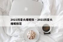 2021抖音火爆昵称 - 2021抖音火爆昵称花