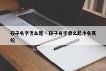 孩子名字怎么起 - 孩子名字怎么起小名属蛇