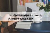 2023花式特殊符号昵称 - 2023花式特殊符号昵称怎么制作