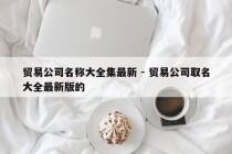 贸易公司名称大全集最新 - 贸易公司取名大全最新版的
