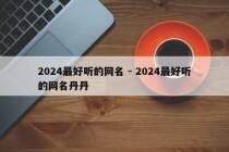 2024最好听的网名 - 2024最好听的网名丹丹