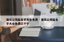建筑公司起名字大全免费 - 建筑公司起名字大全免费三个字