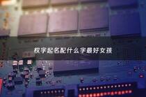 权字起名配什么字最好女孩 - 权字起名配什么字最好女孩子