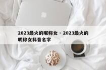 2023最火的昵称女 - 2023最火的昵称女抖音名字