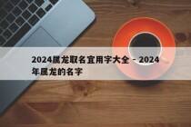 2024属龙取名宜用字大全 - 2024年属龙的名字