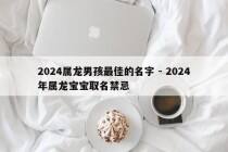 2024属龙男孩最佳的名字 - 2024年属龙宝宝取名禁忌