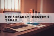 缺金的男孩怎么取名字 - 缺水和金的男孩怎么取名字