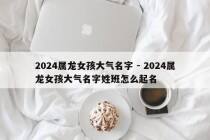 2024属龙女孩大气名字 - 2024属龙女孩大气名字姓班怎么起名