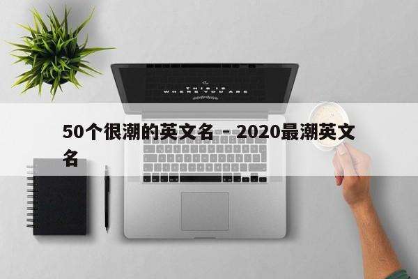 50个很潮的英文名 - 2020最潮英文名