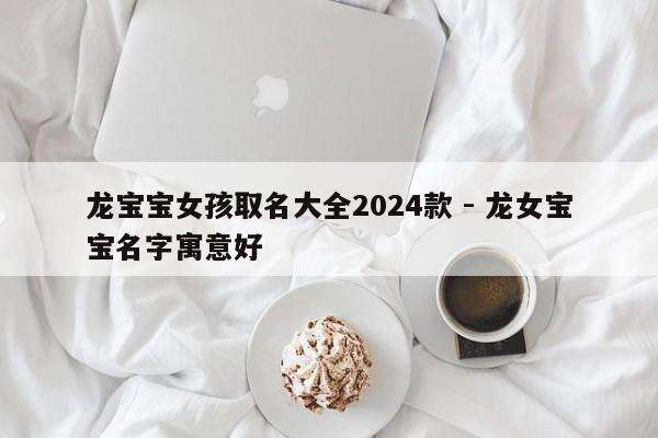 龙宝宝女孩取名大全2024款 - 龙女宝宝名字寓意好