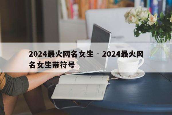 2024最火网名女生 - 2024最火网名女生带符号