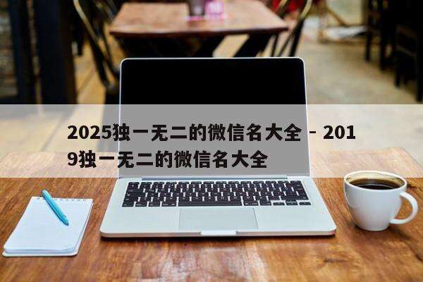 2025独一无二的微信名大全 - 2019独一无二的微信名大全