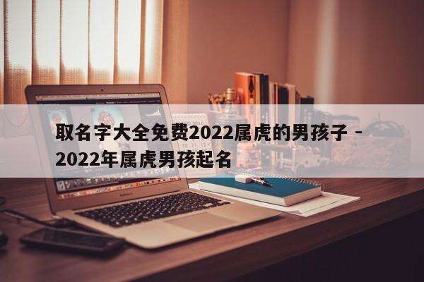 取名字大全免费2022属虎的男孩子 - 2022年属虎男孩起名