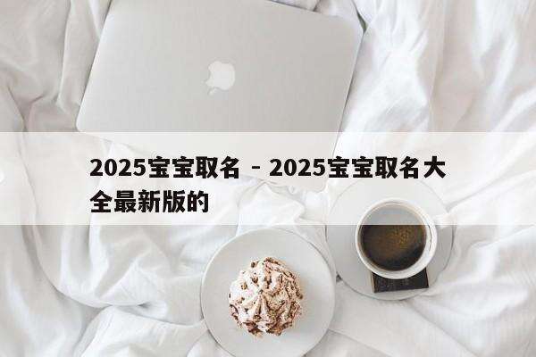 2025宝宝取名 - 2025宝宝取名大全最新版的