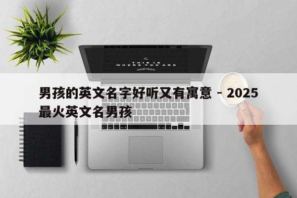 男孩的英文名字好听又有寓意 - 2025最火英文名男孩