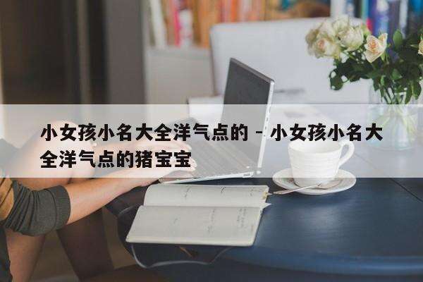 小女孩小名大全洋气点的 - 小女孩小名大全洋气点的猪宝宝