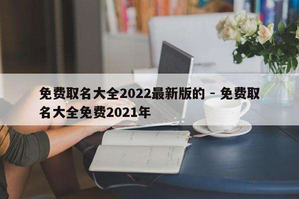 免费取名大全2022最新版的 - 免费取名大全免费2021年