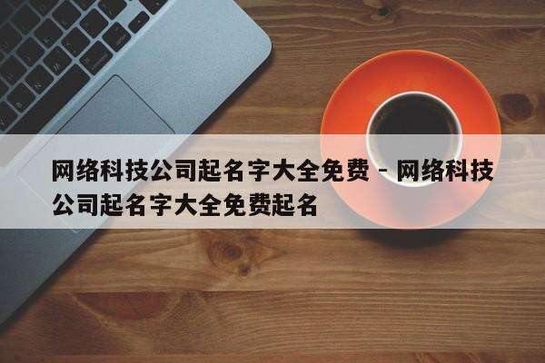 网络科技公司起名字大全免费 - 网络科技公司起名字大全免费起名