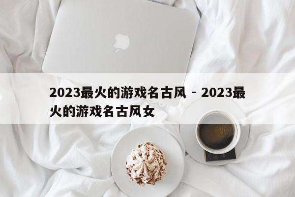 2023最火的游戏名古风 - 2023最火的游戏名古风女