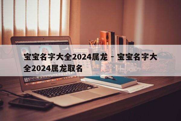 宝宝名字大全2024属龙 - 宝宝名字大全2024属龙取名