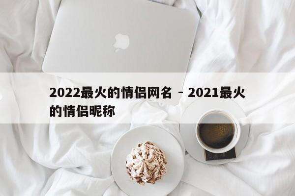 2022最火的情侣网名 - 2021最火的情侣昵称