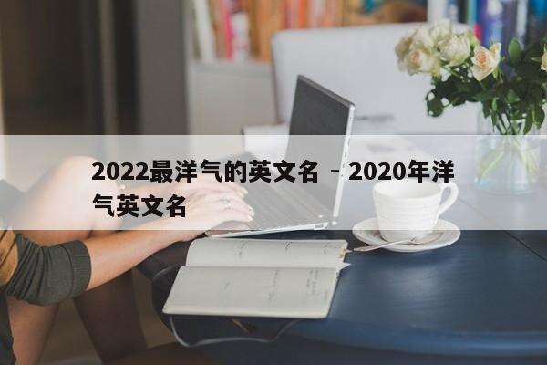2022最洋气的英文名 - 2020年洋气英文名