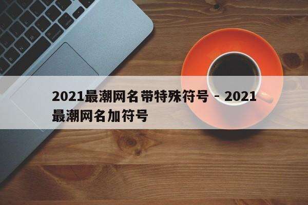 2021最潮网名带特殊符号 - 2021最潮网名加符号