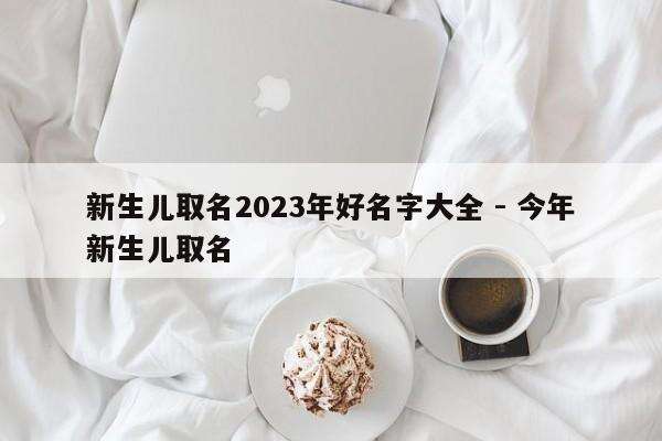 新生儿取名2023年好名字大全 - 今年新生儿取名