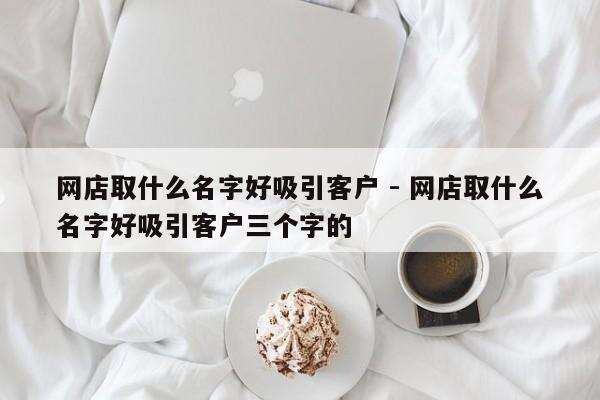 网店取什么名字好吸引客户 - 网店取什么名字好吸引客户三个字的