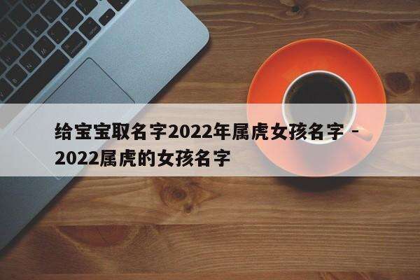 给宝宝取名字2022年属虎女孩名字 - 2022属虎的女孩名字