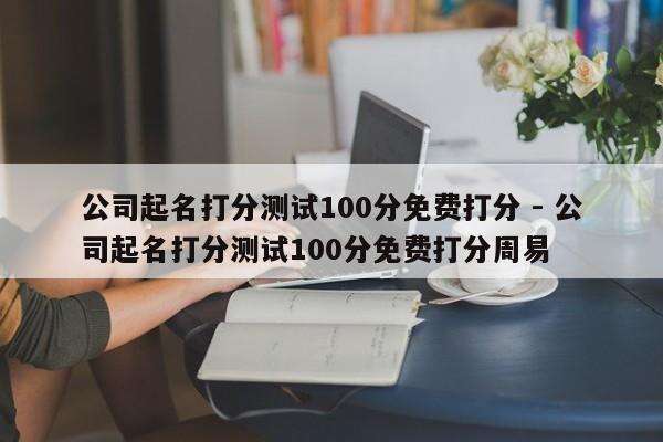 公司起名打分测试100分免费打分 - 公司起名打分测试100分免费打分周易